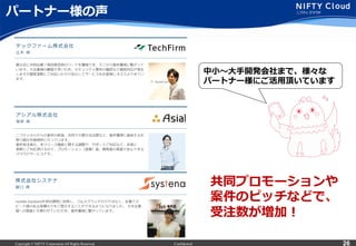 Copyright © NIFTY Corporation All Rights Reserved. Confidential 26
パートナー様の声
共同プロモーションや
案件のピッチなどで、
受注数が増加！
中⼩小〜～⼤大⼿手開発会社まで、様々な
パートナー様にご活⽤用頂いています
 