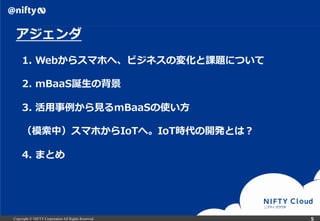 Copyright © NIFTY Corporation All Rights Reserved.
アジェンダ
1.  Webからスマホへ、ビジネスの変化と課題について
2.  mBaaS誕⽣生の背景
3.  活⽤用事例例から⾒見見るmBaaSの使い⽅方
（模索索中）スマホからIoTへ。IoT時代の開発とは？
4.  まとめ
５
 