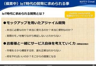 Copyright © NIFTY Corporation All Rights Reserved. Confidential 31
（模索索中）IoT時代の開発に求められる事
IoT時代に求められる開発とは？
●モックアップを⽤用いたアジャイル開発
 　- 本当に必要なのか？本当に使えるのか？本当に便便利利なのか？
 　- 実際のモノを触りながら検証しないとわからない
●お客様と⼀一緒にサービス⾃自体を考えていく⼒力力（開発会社視点）
 　- 市場を０から構築する形、誰も正解はわからない
 　- 何をやればいいのか？そこからの提案になる
mobile  backendは
最適なソリューションです
 