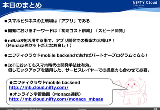 Copyright © NIFTY Corporation All Rights Reserved. Confidential 33
本⽇日のまとめ
33
●スマホビジネスの主戦場は「アプリ」である
●開発におけるキーワードは「初期コスト削減」「スピード開発」
●mBaaSを活⽤用する事で、アプリ開発での提案⼒力力⼤大幅UP！
（Monacaもセットだとなお良良し！）
●ニフティクラウドmobile  backendであればパートナープログラムで安⼼心！
●IoTにおいてもスマホ時代の開発⼿手法は有効。
 　但しモックアップを活⽤用した、サービスレイヤーでの提案⼒力力も合わせて必要。
●ニフティクラウドmobile  backend
http://mb.cloud.nifty.com/
●オンライン学習動画（Monaca連携）
http://mb.cloud.nifty.com/monaca_̲mbaas
 