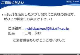 Copyright © NIFTY Corporation All Rights Reserved. Confidential 34
ご相談ください
l  mBaaSを活⽤用したアプリ開発にご興味のある⽅方、
    ぜひこの機会にお声掛け下さい！
 　 　ご連絡先：mobilebackend@list.nifty.co.jp
 　 　担当 　 　：三嶋、前野
ご清聴頂きありがとうございました
 