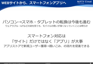 Copyright © NIFTY Corporation All Rights Reserved. Confidential 8
WEBサイトから、スマートフォンアプリへ
パソコン→スマホ・タブレットの転換は今後も進む
ウェアラブル・IoTなどの波を⾒見見ても、モバイルの勢いが強くなっていくことは明らか
スマートフォン対応は
「サイト」だけではなく「アプリ」が⼤大事
アプリストアで新規ユーザー獲得→囲いこみ、の流流れを促進できる
 