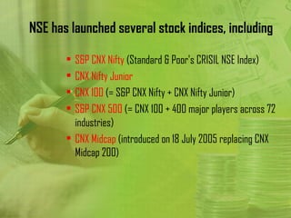 NSE has launched several stock indices, including

       • S&P CNX Nifty (Standard & Poor's CRISIL NSE Index)
       • CNX Nifty Junior
       • CNX 100 (= S&P CNX Nifty + CNX Nifty Junior)
       • S&P CNX 500 (= CNX 100 + 400 major players across 72
         industries)
       • CNX Midcap (introduced on 18 July 2005 replacing CNX
         Midcap 200)
 