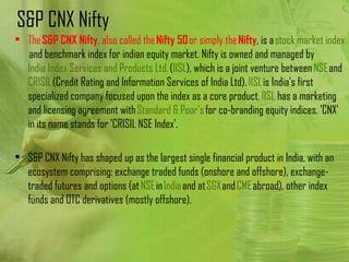 S&P CNX Nifty
• The S&P CNX Nifty, also called the Nifty 50 or simply the Nifty, is a stock market index
   and benchmark index for indian equity market. Nifty is owned and managed by 
  India Index Services and Products Ltd. (IISL), which is a joint venture between NSE and 
  CRISIL (Credit Rating and Information Services of India Ltd). IISL is India's first
  specialized company focused upon the index as a core product. IISL has a marketing
  and licensing agreement with Standard & Poor's for co-branding equity indices. 'CNX'
  in its name stands for 'CRISIL NSE Index'.

• S&P CNX Nifty has shaped up as the largest single financial product in India, with an
  ecosystem comprising: exchange traded funds (onshore and offshore), exchange-
  traded futures and options (at NSE in India and at SGX and CME abroad), other index
  funds and OTC derivatives (mostly offshore).
 