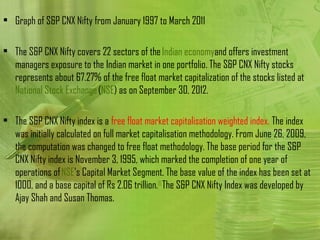 • Graph of S&P CNX Nifty from January 1997 to March 2011

• The S&P CNX Nifty covers 22 sectors of the Indian economyand offers investment
  managers exposure to the Indian market in one portfolio. The S&P CNX Nifty stocks
  represents about 67.27% of the free float market capitalization of the stocks listed at 
  National Stock Exchange (NSE) as on September 30, 2012.

• The S&P CNX Nifty index is a free float market capitalisation weighted index. The index
  was initially calculated on full market capitalisation methodology. From June 26, 2009,
  the computation was changed to free float methodology. The base period for the S&P
  CNX Nifty index is November 3, 1995, which marked the completion of one year of
  operations of NSE's Capital Market Segment. The base value of the index has been set at
  1000, and a base capital of Rs 2.06 trillion. [1] The S&P CNX Nifty Index was developed by
  Ajay Shah and Susan Thomas.
 