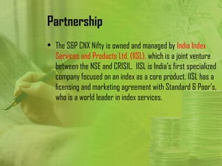 Partnership
• The S&P CNX Nifty is owned and managed by India Index
  Services and Products Ltd. (IISL), which is a joint venture
  between the NSE and CRISIL. IISL is India’s first specialized
  company focused on an index as a core product. IISL has a
  licensing and marketing agreement with Standard & Poor’s,
  who is a world leader in index services.
 