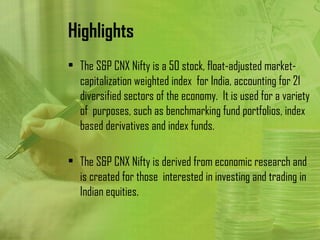 Highlights
• The S&P CNX Nifty is a 50 stock, float-adjusted market-
  capitalization weighted index for India, accounting for 21
  diversified sectors of the economy. It is used for a variety
  of purposes, such as benchmarking fund portfolios, index
  based derivatives and index funds.

• The S&P CNX Nifty is derived from economic research and
  is created for those interested in investing and trading in
  Indian equities.
 