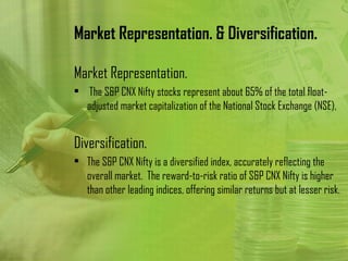 Market Representation. & Diversification.

Market Representation.
• The S&P CNX Nifty stocks represent about 65% of the total float-
  adjusted market capitalization of the National Stock Exchange (NSE).


Diversification.
• The S&P CNX Nifty is a diversified index, accurately reflecting the
  overall market. The reward-to-risk ratio of S&P CNX Nifty is higher
  than other leading indices, offering similar returns but at lesser risk.
 