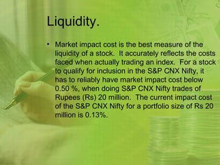 Liquidity.
• Market impact cost is the best measure of the
  liquidity of a stock. It accurately reflects the costs
  faced when actually trading an index. For a stock
  to qualify for inclusion in the S&P CNX Nifty, it
  has to reliably have market impact cost below
  0.50 %, when doing S&P CNX Nifty trades of
  Rupees (Rs) 20 million. The current impact cost
  of the S&P CNX Nifty for a portfolio size of Rs 20
  million is 0.13%.
 