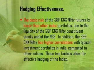 Hedging Effectiveness.
• The basic risk of the S&P CNX Nifty futures is
  lower than other index portfolios, due to the
  liquidity of the S&P CNX Nifty constituent
  stocks and of the NSE. In addition, the S&P
  CNX Nifty has higher correlations with typical
  investment portfolios in India, compared to
  other indices. These two factors allow for
  effective hedging of the Index.
 