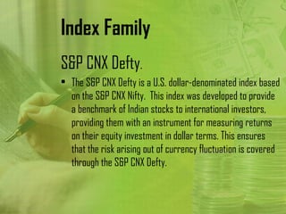Index Family
S&P CNX Defty.
• The S&P CNX Defty is a U.S. dollar-denominated index based
  on the S&P CNX Nifty. This index was developed to provide
  a benchmark of Indian stocks to international investors,
  providing them with an instrument for measuring returns
  on their equity investment in dollar terms. This ensures
  that the risk arising out of currency fluctuation is covered
  through the S&P CNX Defty.
 
