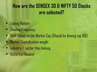 How are the SENSEX 30 & NIFTY 50 Stocks
                  are selected?
•   Listing History
•   Trading Frequency
•   Rank based on the Market Cap (Should be Among top 100)
•   Market Capitalization weight
•   Industry / sector they belong
•   Historical Record
 