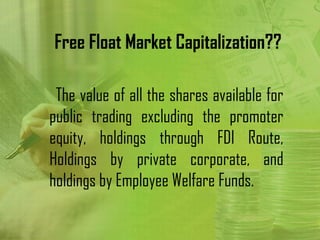 Free Float Market Capitalization??

 The value of all the shares available for
public trading excluding the promoter
equity, holdings through FDI Route,
Holdings by private corporate, and
holdings by Employee Welfare Funds.
 