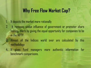 Why Free Flow Market Cap?

1. It depicts the market more rationally
2. It removes undue influence of government or promoter share
   holding, there by giving the equal opportunity for companies to be
   in the NIFTY
3. Almost all the Indices world over are calculated by this
   methodology
4. It gives Fund managers more authentic information for
   benchmark comparisons.
 