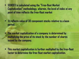 • SENSEX is calculated using the "Free-float Market
  Capitalization" methodology, wherein, the level of index at any
  point of time reflects the free-float market

• It reflects value of 30 component stocks relative to a base
  period.

• The market capitalization of a company is determined by
  multiplying the price of its stock by the number of shares
  issued by the company.

• This market capitalization is further multiplied by the free-float
  factor to determine the free-float market capitalization.
 