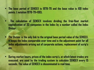 • The base period of SENSEX is 1978-79 and the base value is 100 index
  points. ( notation 1978-79=100).

•     The calculation of SENSEX involves dividing the free-float market
    capitalization of 30 companies in the Index by a number called the Index
    Divisor.

• The Divisor is the only link to the original base period value of the SENSEX.
  It keeps the Index comparable over time and is the adjustment point for all
  Index adjustments arising out of corporate actions, replacement of scrip’s
  etc.

• During market hours, prices of the index scrip's, at which latest trades are
  executed, are used by the trading system to calculate SENSEX every 15
  seconds. The value of SENSEX is disseminated in real time.
 