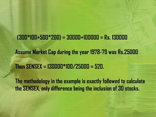 (300*100+500*200) = 30000+100000 = Rs. 130000

Assume Market Cap during the year 1978-79 was Rs.25000

Then SENSEX = 130000*100/25000 = 520.

The methodology in the example is exactly followed to calculate
the SENSEX, only difference being the inclusion of 30 stocks.
 