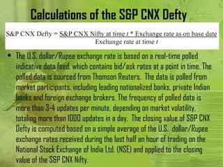 Calculations of the S&P CNX Defty

• The U.S. dollar/Rupee exchange rate is based on a real-time polled
  indicative data feed, which contains bid/ask rates at a point in time. The
  polled data is sourced from Thomson Reuters. The data is polled from
  market participants, including leading nationalized banks, private Indian
  banks and foreign exchange brokers. The frequency of polled data is
  more than 3-4 updates per minute, depending on market volatility,
  totaling more than 1000 updates in a day. The closing value of S&P CNX
  Defty is computed based on a simple average of the U.S. dollar/Rupee
  exchange rates received during the last half an hour of trading on the
  National Stock Exchange of India Ltd. (NSE) and applied to the closing
  value of the S&P CNX Nifty.
 