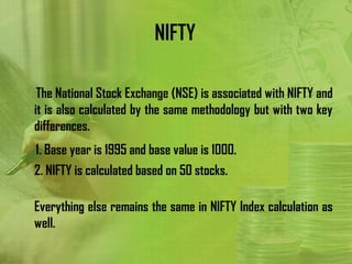NIFTY

 The National Stock Exchange (NSE) is associated with NIFTY and
it is also calculated by the same methodology but with two key
differences.
1. Base year is 1995 and base value is 1000.
2. NIFTY is calculated based on 50 stocks.

Everything else remains the same in NIFTY Index calculation as
well.
 