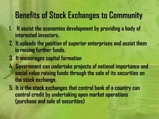 Benefits of Stock Exchanges to Community
1. It assist the economies development by providing a body of
   interested investors.
2. It uploads the position of superior enterprises and assist them
   in raising further funds.
3. It encourages capital formation
4. Government can undertake projects of national importance and
   social value raising funds through the sale of its securities on
   the stock exchange.
5. It is the stock exchanges that central bank of a country can
   control credit by undertaking open market operations
   (purchase and sale of securities)
 