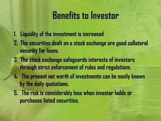 Benefits to Investor
1. Liquidity of the investment is increased
2. The securities dealt on a stock exchange are good collateral
   security for loans.
3. The stock exchange safeguards interests of investors
   through strict enforcement of rules and regulations.
4. The present net worth of investments can be easily known
   by the daily quotations.
5. The risk is considerably less when investor holds or
   purchases listed securities.
 