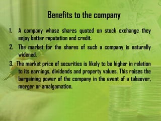 Benefits to the company
1.  A company whose shares quoted on stock exchange they
    enjoy better reputation and credit.
2. The market for the shares of such a company is naturally
    widened.
3. The market price of securities is likely to be higher in relation
    to its earnings, dividends and property values. This raises the
    bargaining power of the company in the event of a takeover,
    merger or amalgamation.
 