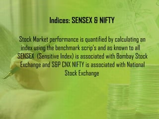 Indices: SENSEX & NIFTY

 Stock Market performance is quantified by calculating an
  index using the benchmark scrip’s and as known to all
SENSEX (Sensitive Index) is associated with Bombay Stock
 Exchange and S&P CNX NIFTY is associated with National
                      Stock Exchange
 