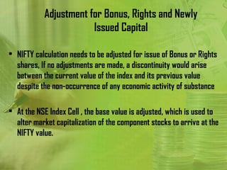 Adjustment for Bonus, Rights and Newly
                       Issued Capital

• NIFTY calculation needs to be adjusted for issue of Bonus or Rights
  shares, If no adjustments are made, a discontinuity would arise
  between the current value of the index and its previous value
  despite the non-occurrence of any economic activity of substance

• At the NSE Index Cell , the base value is adjusted, which is used to
  alter market capitalization of the component stocks to arrive at the
  NIFTY value.
 