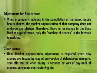 Adjustments for Bonus Issue
• When a company, included in the compilation of the index, issues
   bonus shares, the market capitalization of that company does not
   undergo any change. Therefore, there is no change in the Base
   Market capitalization, only the 'number of shares' in the formula
   is updated.

Other Issues
• Base Market capitalization adjustment is required when new
   shares are issued by way of conversion of debentures, mergers,
   spin-offs etc. or when equity is reduced by way of buy-back of
   shares, corporate restructuring etc.
 