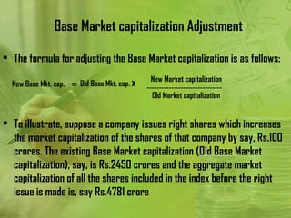 Base Market capitalization Adjustment

• The formula for adjusting the Base Market capitalization is as follows:
                                               New Market capitalization
  New Base Mkt. cap. = Old Base Mkt. cap. x   -------------------------------
                                                Old Market capitalization


• To illustrate, suppose a company issues right shares which increases
  the market capitalization of the shares of that company by say, Rs.100
  crores. The existing Base Market capitalization (Old Base Market
  capitalization), say, is Rs.2450 crores and the aggregate market
  capitalization of all the shares included in the index before the right
  issue is made is, say Rs.4781 crore
 
