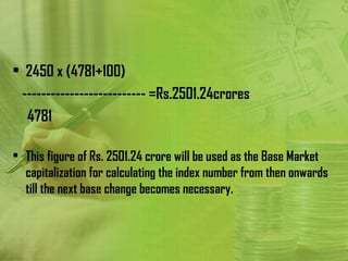 • 2450 x (4781+100)
      -------------------------- =Rs.2501.24crores
         4781

• This figure of Rs. 2501.24 crore will be used as the Base Market
  capitalization for calculating the index number from then onwards
  till the next base change becomes necessary.
 