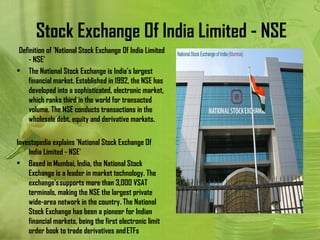 Stock Exchange Of India Limited - NSE
  Definition of 'National Stock Exchange Of India Limited
     - NSE'
• The National Stock Exchange is India's largest
     financial market. Established in 1992, the NSE has
     developed into a sophisticated, electronic market,
     which ranks third in the world for transacted
     volume. The NSE conducts transactions in the
     wholesale debt, equity and derivative markets.
 
Investopedia explains 'National Stock Exchange Of
     India Limited - NSE'
• Based in Mumbai, India, the National Stock
     Exchange is a leader in market technology. The
     exchange's supports more than 3,000 VSAT
     terminals, making the NSE the largest private
     wide-area network in the country. The National
     Stock Exchange has been a pioneer for Indian
     financial markets, being the first electronic limit
     order book to trade derivatives and ETFs
 
