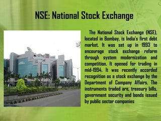 NSE: National Stock Exchange
                 The National Stock Exchange (NSE),
              located in Bombay, is India's first debt
              market. It was set up in 1993 to
              encourage stock exchange reform
              through system modernization and
              competition. It opened for trading in
              mid-1994. It was recently accorded
              recognition as a stock exchange by the
              Department of Company Affairs. The
              instruments traded are, treasury bills,
              government security and bonds issued
              by public sector companies
 