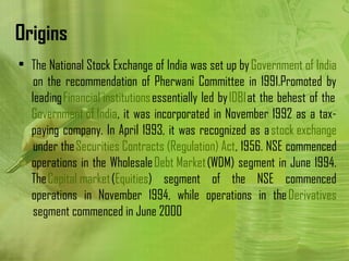 Origins
• The National Stock Exchange of India was set up by Government of India
   on the recommendation of Pherwani Committee in 1991.Promoted by
  leading Financial institutions essentially led by IDBI at the behest of the 
  Government of India, it was incorporated in November 1992 as a tax-
  paying company. In April 1993, it was recognized as a stock exchange
   under the Securities Contracts (Regulation) Act, 1956. NSE commenced
  operations in the Wholesale Debt Market (WDM) segment in June 1994.
  The Capital market (Equities) segment of the NSE commenced
  operations in November 1994, while operations in the Derivatives
   segment commenced in June 2000
 
