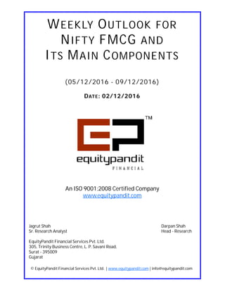 DATE: 02/12/2016
WEEKLY OUTLOOK FOR
NIFTY FMCG AND
ITS MAIN COMPONENTS
(05/12/2016 - 09/12/2016)
© EquityPandit Financial Services Pvt. Ltd. | www.equitypandit.com | info@equitypandit.com
Jagrut Shah Darpan Shah
Sr. Research Analyst Head - Research
EquityPandit Financial Services Pvt. Ltd.
305, Trinity Business Centre, L. P. Savani Road,
Surat - 395009
Gujarat
An ISO 9001:2008 Certified Company
www.equitypandit.com
 