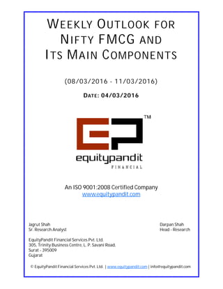 DATE: 04/03/2016
WEEKLY OUTLOOK FOR
NIFTY FMCG AND
ITS MAIN COMPONENTS
(08/03/2016 - 11/03/2016)
© EquityPandit Financial Services Pvt. Ltd. | www.equitypandit.com | info@equitypandit.com
Jagrut Shah Darpan Shah
Sr. Research Analyst Head - Research
EquityPandit Financial Services Pvt. Ltd.
305, Trinity Business Centre, L. P. Savani Road,
Surat - 395009
Gujarat
An ISO 9001:2008 Certified Company
www.equitypandit.com
 