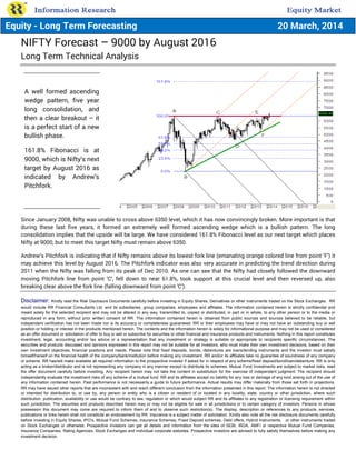NIFTY Forecast – 9000 by August 2016
Long Term Technical Analysis
Since January 2008, Nifty was unable to cross above 6350 level, which it has now convincingly broken. More important is that
during these last five years, it formed an extremely well formed ascending wedge which is a bullish pattern. The long
consolidation implies that the upside will be large. We have considered 161.8% Fibonacci level as our next target which places
Nifty at 9000, but to meet this target Nifty must remain above 6350.
Andrew’s Pitchfork is indicating that if Nifty remains above its lowest fork line (emanating orange colored line from point ‘F’) it
may achieve this level by August 2016. The Pitchfork indicator was also very accurate in predicting the trend direction during
2011 when the Nifty was falling from its peak of Dec 2010. As one can see that the Nifty had closely followed the downward
moving Pitchfork line from point ‘C’, fell down to near 61.8%, took support at this crucial level and then reversed up, also
breaking clear above the fork line (falling downward from point ‘C’).
Disclaimer: Kindly read the Risk Disclosure Documents carefully before investing in Equity Shares, Derivatives or other instruments traded on the Stock Exchanges. RR
would include RR Financial Consultants Ltd. and its subsidiaries, group companies, employees and affiliates. The information contained herein is strictly confidential and
meant solely for the selected recipient and may not be altered in any way, transmitted to, copied or distributed, in part or in whole, to any other person or to the media or
reproduced in any form, without prior written consent of RR. The information contained herein is obtained from public sources and sources believed to be reliable, but
independent verification has not been made nor is its accuracy or completeness guaranteed. RR or their employees may have or may not have an outstanding buy or sell
position or holding or interest in the products mentioned herein. The contents and the information herein is solely for informational purpose and may not be used or considered
as an offer document or solicitation of offer to buy or sell or subscribe for securities or other financial and insurance products and instruments. Nothing in this report constitutes
investment, legal, accounting and/or tax advice or a representation that any investment or strategy is suitable or appropriate to recipients specific circumstances. The
securities and products discussed and opinions expressed in this report may not be suitable for all investors, who must make their own investment decisions, based on their
own investment objectives, financial positions and needs. Please note that fixed deposits, bonds, debentures are loans/lending instruments and the investor must satisfy
himself/herself on the financial health of the company/bank/institution before making any investment. RR and/or its affiliates take no guarantee of soundness of any company
or scheme. RR has/will make available all required information to the prospective investor if asked for in respect of any scheme/fixed deposit/bond/loan/debenture. RR is only
acting as a broker/distributor and is not representing any company in any manner except to distribute its schemes. Mutual Fund Investments are subject to market risks, read
the offer document carefully before investing. Any recipient herein may not take the content in substitution for the exercise of independent judgment. The recipient should
independently evaluate the investment risks of any scheme of a mutual fund. RR and its affiliates accept no liability for any loss or damage of any kind arising out of the use of
any information contained herein. Past performance is not necessarily a guide to future performance. Actual results may differ materially from those set forth in projections.
RR may have issued other reports that are inconsistent with and reach different conclusion from the information presented in this report. The information herein is not directed
or intended for distribution to, or use by, any person or entity who is a citizen or resident of or located in any locality, state, country or other jurisdiction, where such
distribution, publication, availability or use would be contrary to law, regulation or which would subject RR and its affiliates to any registration or licensing requirement within
such jurisdiction. The securities and products described herein may or may not be eligible for sale in all jurisdictions or to certain category of investors. Persons in whose
possession this document may come are required to inform them of and to observe such restriction(s). The display, description or references to any products, services,
publications or links herein shall not constitute an endorsement by RR. Insurance is a subject matter of solicitation. Kindly also note all the risk disclosure documents carefully
before investing in Equity Shares, IPO’s, Mutual Fund Schemes, Insurance Schemes, Fixed Deposit schemes, Debt offers, Hybrid Instruments, or other instruments traded
on Stock Exchanges or otherwise. Prospective investors can get all details and information from the sites of SEBI, IRDA, AMFI or respective Mutual Fund Companies,
Insurance Companies, Rating Agencies, Stock Exchanges and individual corporate websites. Prospective investors are advised to fully satisfy themselves before making any
investment decision.
A well formed ascending
wedge pattern, five year
long consolidation, and
then a clear breakout – it
is a perfect start of a new
bullish phase.
161.8% Fibonacci is at
9000, which is Nifty’s next
target by August 2016 as
indicated by Andrew’s
Pitchfork.
Equity - Long Term Forecasting 20 March, 2014
 
