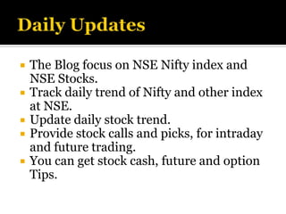    The Blog focus on NSE Nifty index and
    NSE Stocks.
   Track daily trend of Nifty and other index
    at NSE.
   Update daily stock trend.
   Provide stock calls and picks, for intraday
    and future trading.
   You can get stock cash, future and option
    Tips.
 