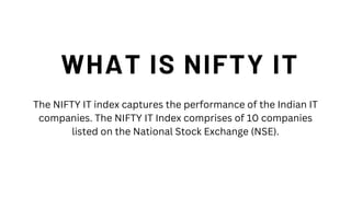 WHAT IS NIFTY IT
The NIFTY IT index captures the performance of the Indian IT
companies. The NIFTY IT Index comprises of 10 companies
listed on the National Stock Exchange (NSE).