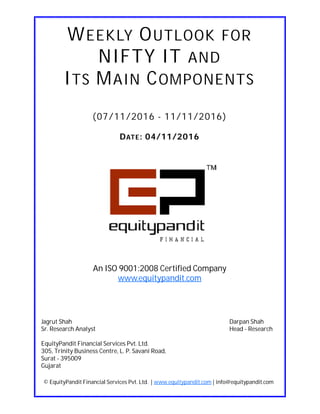 DATE: 04/11/2016
WEEKLY OUTLOOK FOR
NIFTY IT AND
ITS MAIN COMPONENTS
(07/11/2016 - 11/11/2016)
© EquityPandit Financial Services Pvt. Ltd. | www.equitypandit.com | info@equitypandit.com
Jagrut Shah Darpan Shah
Sr. Research Analyst Head - Research
EquityPandit Financial Services Pvt. Ltd.
305, Trinity Business Centre, L. P. Savani Road,
Surat - 395009
Gujarat
An ISO 9001:2008 Certified Company
www.equitypandit.com
 