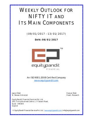 DATE: 06/01/2017
WEEKLY OUTLOOK FOR
NIFTY IT AND
ITS MAIN COMPONENTS
(09/01/2017 - 13/01/2017)
© EquityPandit Financial Services Pvt. Ltd. | www.equitypandit.com | info@equitypandit.com
Jagrut Shah Darpan Shah
Sr. Research Analyst Head - Research
EquityPandit Financial Services Pvt. Ltd.
305, Trinity Business Centre, L. P. Savani Road,
Surat - 395009
Gujarat
An ISO 9001:2008 Certified Company
www.equitypandit.com
 