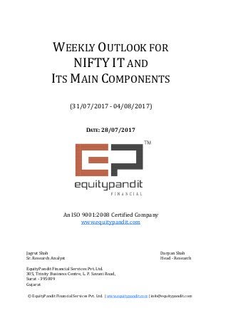 WEEKLY
NIFTY
ITS M
(31/0
© EquityPandit Financial Services Pvt. Ltd. |
Jagrut Shah
Sr. Research Analyst
EquityPandit Financial Services Pvt. Ltd.
305, Trinity Business Centre, L. P. Savani Road,
Surat - 395009
Gujarat
An ISO 9001:2008 Certified Company
DATE: 28/07/2017
EEKLY OUTLOOK FOR
NIFTY IT AND
MAIN COMPONENTS
/07/2017 - 04/08/2017)
© EquityPandit Financial Services Pvt. Ltd. | www.equitypandit.com | info@equitypandit.com
EquityPandit Financial Services Pvt. Ltd.
305, Trinity Business Centre, L. P. Savani Road,
An ISO 9001:2008 Certified Company
www.equitypandit.com
UTLOOK FOR
OMPONENTS
| info@equitypandit.com
Darpan Shah
Head - Research
 