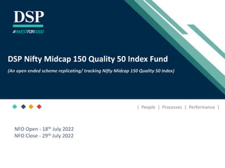 [Title to come]
[Sub-Title to come]
Strictly for Intended Recipients Only
Date
* DSP India Fund is the Company incorporated in Mauritius, under which ILSF is the corresponding share class
December 2020
DSP Nifty Midcap 150 Quality 50 Index Fund
(An open ended scheme replicating/ tracking Nifty Midcap 150 Quality 50 Index)
#INVESTFORGOOD
| People | Processes | Performance |
NFO Open - 18th July 2022
NFO Close - 29th July 2022
 