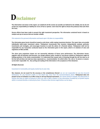 Disclaimer
The information and views in this report, our website & all the service we provide are believed to be reliable, but we do not
accept any responsibility (or liability) for errors of fact or opinion. Users have the right to choose the product/s that suits them
the most.

Sincere efforts have been made to present the right investment perspective. The information contained herein is based on
analysis and up on sources that we consider reliable.

This material is for personal information and based upon it & takes no responsibility

The information given herein should be treated as only factor, while making investment decision. The report does not provide
individually tailor-made investment advice. TheEquicom recommends that investors independently evaluate particular
investments and strategies, and encourages investors to seek the advice of a financial adviser. TheEquicom shall not be
responsible for any transaction conducted based on the information given in this report, which is in violation of rules and
regulations of NSE and BSE.

The share price projections shown are not necessarily indicative of future price performance. The information herein,
together with all estimates and forecasts, can change without notice. Analyst or any person related to TheEquicom might be
holding positions in the stocks recommended. It is understood that anyone who is browsing through the site has done so at
his free will and does not read any views expressed as a recommendation for which either the site or its owners or anyone
can be held responsible for . Any surfing and reading of the information is the acceptance of this disclaimer.

All Rights Reserved.

Investment in Commodity and equity market has its own risks.

We, however, do not vouch for the accuracy or the completeness thereof. we are not responsible for any loss incurred
whatsoever for any financial profits or loss which may arise from the recommendations above. TheEquicom does not
purport to be an invitation or an offer to buy or sell any financial instrument. Our Clients (Paid Or Unpaid), Any third party or
anyone else have no rights to forward or share our calls or SMS or Report or Any Information Provided by us to/with anyone
which is received directly or indirectly by them. If found so then Serious Legal Actions can be taken.
 