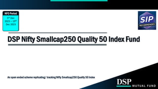 5th Dec
2023 – 19th
Dec 2023
DSP Nifty Smallcap250 Quality 50 Index Fund
NFO Period
An open ended scheme replicating/ tracking Nifty Smallcap250 Quality 50 Index
 