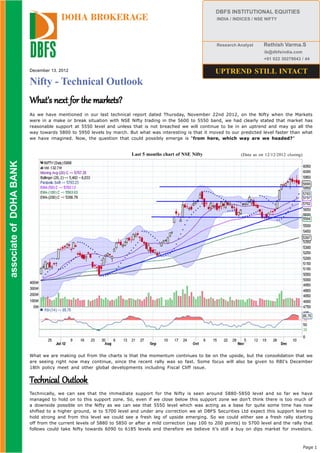 DBFS INSTITUTIONAL EQUITIES
                                        DOHA BROKERAGE                                                        INDIA / INDICES / NSE NIFTY




                                                                                                              Research Analyst     Rethish Varma.S
                                                                                                                                   ib@dbfsindia.com
                                                                                                                                   +91 022 30279043 / 44

                          December 13, 2012                                                                  UPTREND STILL INTACT
                          Nifty - Technical Outlook
                          What’s next for the markets?
                          As we have mentioned in our last technical report dated Thursday, November 22nd 2012, on the Nifty when the Markets
                          were in a make or break situation with NSE Nifty trading in the 5600 to 5550 band, we had clearly stated that market has
                          reasonable support at 5550 level and unless that is not breached we will continue to be in an uptrend and may go all the
                          way towards 5800 to 5950 levels by march. But what was interesting is that it moved to our predicted level faster than what
                          we have imagined. Now, the question that could possibly emerge is “from here, which way are we headed?”


                                                                       Last 5 months chart of NSE Nifty                 (Data as on 12/12/2012 closing)
 associate of DOHA BANK
associate of DOHA BANK




                          What we are making out from the charts is that the momentum continues to be on the upside, but the consolidation that we
                          are seeing right now may continue, since the recent rally was so fast. Some focus will also be given to RBI’s December
                          18th policy meet and other global developments including Fiscal Cliff issue.


                          Technical Outlook
                          Technically, we can see that the immediate support for the Nifty is seen around 5880-5850 level and so far we have
                          managed to hold on to this support zone. So, even if we close below this support zone we don’t think there is too much of
                          a downside possible on the Nifty as we can see that 5550 level which was acting as a base for quite some time has now
                          shifted to a higher ground, ie to 5700 level and under any correction we at DBFS Securities Ltd expect this support level to
                          hold strong and from this level we could see a fresh leg of upside emerging. So we could either see a fresh rally starting
                          off from the current levels of 5880 to 5850 or after a mild correction (say 100 to 200 points) to 5700 level and the rally that
                          follows could take Nifty towards 6090 to 6185 levels and therefore we believe it’s still a buy on dips market for investors.



                                                                                                                                                          Page 1
 