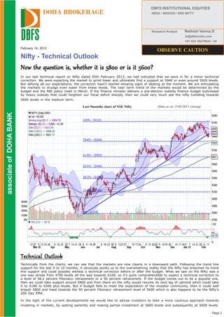 DBFS INSTITUTIONAL EQUITIES
                                        DOHA BROKERAGE                                                      INDIA / INDICES / NSE NIFTY




                                                                                                            Research Analyst       Rethish Varma.S
                                                                                                                                   ib@dbfsindia.com
                                                                                                                                   +91 022 30279043 / 44

                          February 14, 2013
                                                                                                                OBSERVE CAUTION
                          Nifty - Technical Outlook
                          Now the question is, whether it is 5800 or is it 5600?
                          In our last technical report on Nifty dated 05th February 2013, we had indicated that we were in for a minor technical
                          correction. We were expecting the market to grind lower and ultimately find a support at 5940 or even around 5920 levels.
                          But defying all our expectations, the correction hasn’t started showing signs of abating at the moment. We are anticipating
                          the markets to drudge even lower from these levels. The near term trend of the markets would be determined by the
                          budget and the RBI policy meet in March. If the finance minister delivers a pre-election subsidy finance budget buttressed
                          by heavy subsidy that could heighten our fiscal deficit sharply, then we could very much see the nifty tumbling towards
                          5600 levels in the medium term.

                                                                 Last 9months chart of NSE Nifty                (Data as on 13/02/2013 closing)
 associate of DOHA BANK
associate of DOHA BANK




                          Technical Outlook
                          Technically from the charts, we can see that the markets are now clearly in a downward path. Following the trend line
                          support for the last 9 to 10 months, it obviously points us to the overwhelming reality that the Nifty has breached its trend
                          line support and could possibly witness a technical correction before or after the budget. What we saw on the Nifty was a
                          one way streak from 4700 levels all the way towards 6100, so it’s quite comprehendible to expect a technical correction to
                          a level of 38.2 percent Fibonacci retracement or a 50 percent retracement. If the budget comes out to be a populist one,
                          then we could take support around 5800 and from there on the nifty would resume its next leg of uptrend which could take
                          it to 6180 to 6300 plus levels. But if budget fails to meet the expectation of the investor community, then it could well
                          breach 5800 and head towards the 50 percent Fibonacci retracement level of 5600 which is also happens to be the Nifty’s
                          200 Day EMA.

                          In the light of the current developments we would like to advise investors to take a more cautious approach towards
                          investing in markets, by waiting patiently and making partial investment at 5800 levels and subsequently at 5600 levels.

                                                                                                                                                      Page 1
 