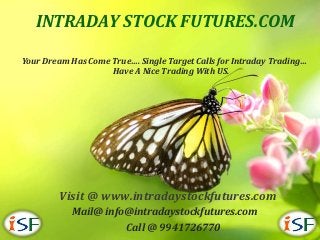 INTRADAY STOCK FUTURES.COM

Your Dream Has Come True…. Single Target Calls for Intraday Trading…
                    Have A Nice Trading With US.




        Visit @ www.intradaystockfutures.com
           Mail@ info@intradaystockfutures.com
                     Call @ 9941726770
 