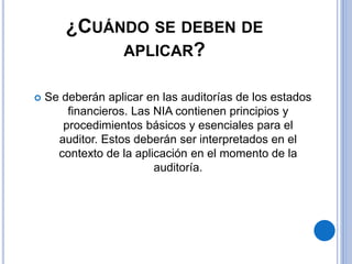 ¿CUÁNDO SE DEBEN DE
APLICAR?
 Se deberán aplicar en las auditorías de los estados
financieros. Las NIA contienen principios y
procedimientos básicos y esenciales para el
auditor. Estos deberán ser interpretados en el
contexto de la aplicación en el momento de la
auditoría.
 
