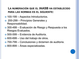LA NUMERACIÓN QUE EL IAASB HA ESTABLECIDO
PARA LAS NORMAS ES EL SIGUIENTE:
 100-199 – Aspectos Introductorios.
 200-299 – Principios Generales y
Responsabilidad.
 300-499 – Evaluación de Riesgo y Respuesta a los
Riesgos Evaluados.
 500-599 – Evidencia de Auditoria.
 600-699 – Uso del trabajo de otros.
 700-799 – Conclusiones y dictamen de auditoria.
 800-899 – Áreas especializadas.
 